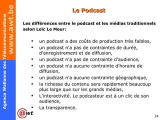 Le Podcast Les différences entre le podcast et les médias traditionnels selon Loïc Le Meur: un podcast a des coûts de production très faibles,  un podcast n'a pas de contraintes de durée, d'enregistrement et de diffusion,  un podcast n'a pas de contrainte d'audience,  un podcast n'a aucune contrainte d'horaire de diffusion,  un podcast n'a aucune contrainte géographique,  la richesse du contenu sera rapidement beaucoup plus large que sur les grands médias, L'interactivité. Le podcasteur est à un clic de son audience, La transparence.  