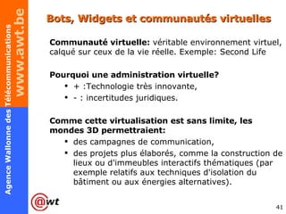 Bots, Widgets et communautés virtuelles Communauté virtuelle:  véritable environnement virtuel, calqué sur ceux de la vie réelle. Exemple: Second Life Pourquoi une administration virtuelle? + :Technologie très innovante, - : incertitudes juridiques. Comme cette virtualisation est sans limite, les mondes 3D permettraient: des campagnes de communication, des projets plus élaborés, comme la construction de lieux ou d'immeubles interactifs thématiques (par exemple relatifs aux techniques d'isolation du bâtiment ou aux énergies alternatives). 