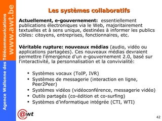 Les systèmes collaboratifs  Actuellement, e-gouvernement:   essentiellement publications électroniques via le Web, majoritairement textuelles et à sens unique, destinées à informer les publics cibles: citoyens, entreprises, fonctionnaires, etc.  Véritable rupture: nouveaux médias  (audio, vidéo ou applications partagées). Ces nouveaux médias devraient permettre l'émergence d'un e-gouvernement 2.0, basé sur l'interactivité, la personnalisation et la convivialité: Systèmes vocaux (ToIP, IVR) Systèmes de messagerie (interaction en ligne, Peer2Peer) Systèmes vidéos (vidéoconférence, messagerie vidéo) Outils partagés (co-édition et co-surfing) Systèmes d’informatique intégrée (CTI, WTI) 