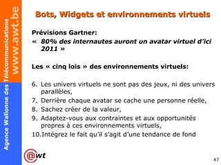 Bots, Widgets et environnements virtuels Prévisions Gartner:  «   80% des internautes auront un avatar virtuel d’ici 2011  » Les « cinq lois » des environnements virtuels: Les univers virtuels ne sont pas des jeux, ni des univers parallèles, Derrière chaque avatar se cache une personne réelle, Sachez créer de la valeur, Adaptez-vous aux contraintes et aux opportunités propres à ces environnements virtuels,  Intégrez le fait qu’il s’agit d’une tendance de fond 