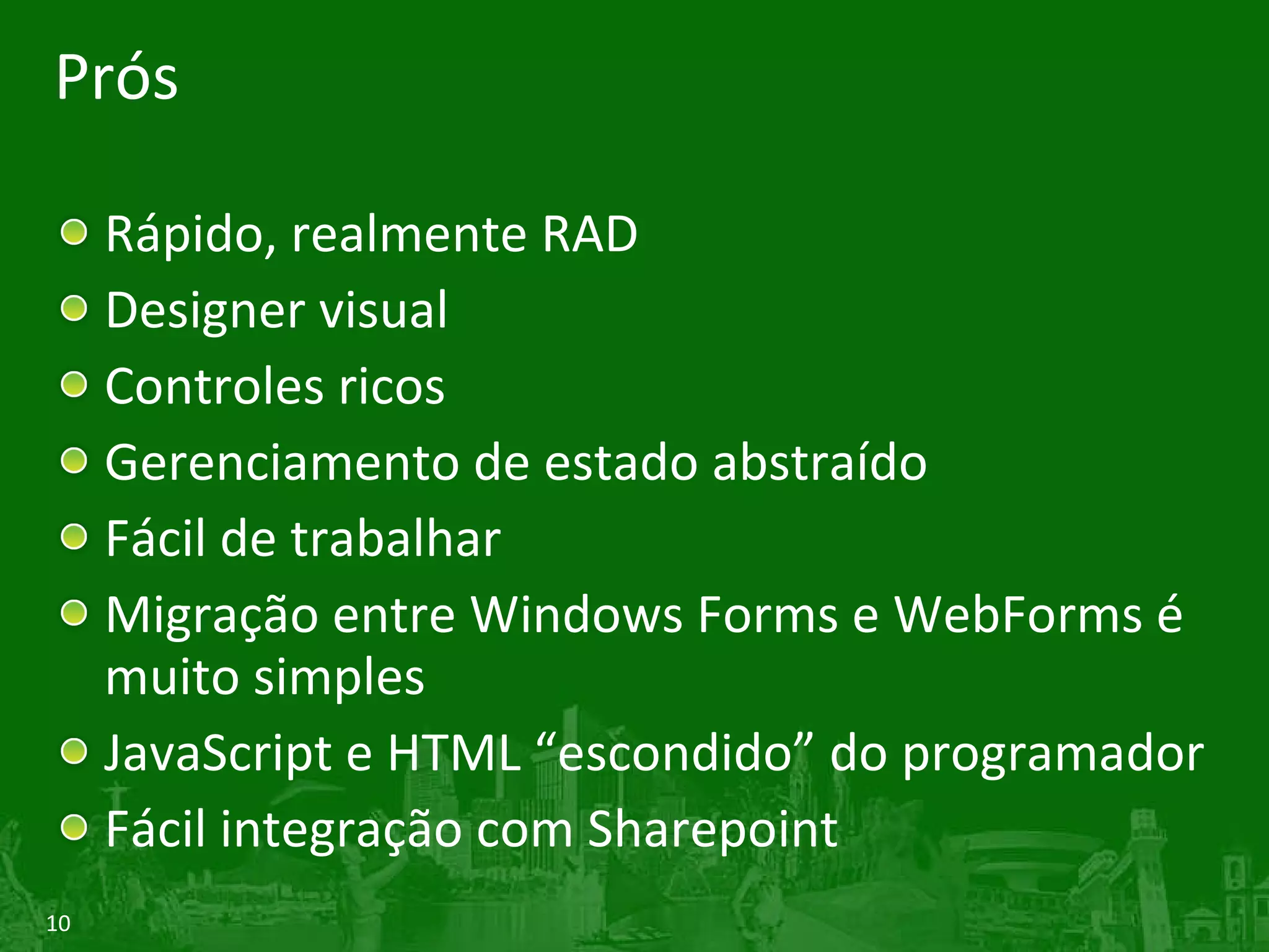 Prós Rápido, realmente RAD Designer visual Controles ricos Gerenciamento de estado abstraído Fácil de trabalhar Migração entre Windows Forms e WebForms é muito simples JavaScript e HTML “escondido” do programador Fácil integração com Sharepoint 