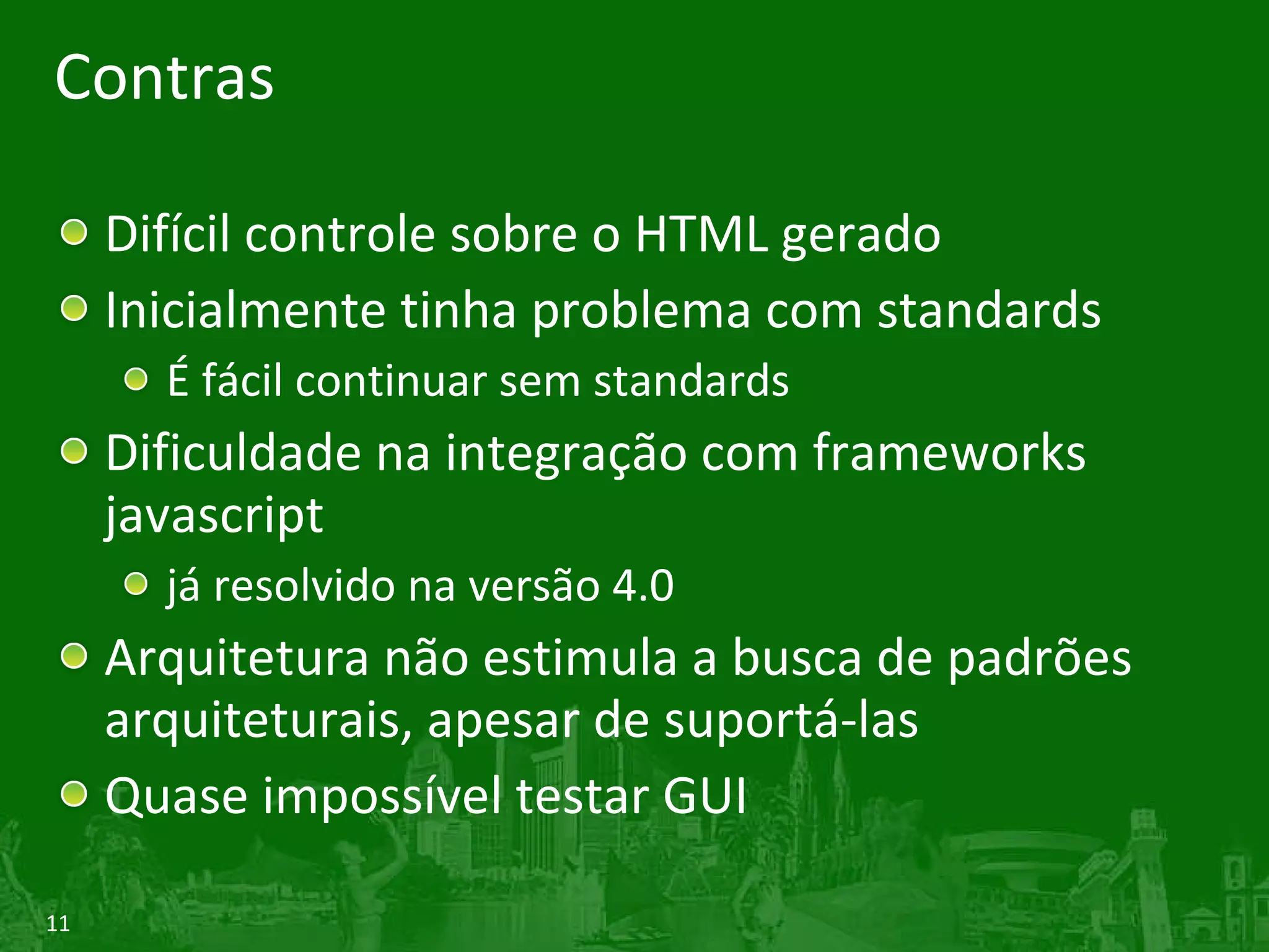 Contras Difícil controle sobre o HTML gerado Inicialmente tinha problema com standards É fácil continuar sem standards Dificuldade na integração com frameworks javascript já resolvido na versão 4.0 Arquitetura não estimula a busca de padrões arquiteturais, apesar de suportá-las Quase impossível testar GUI 