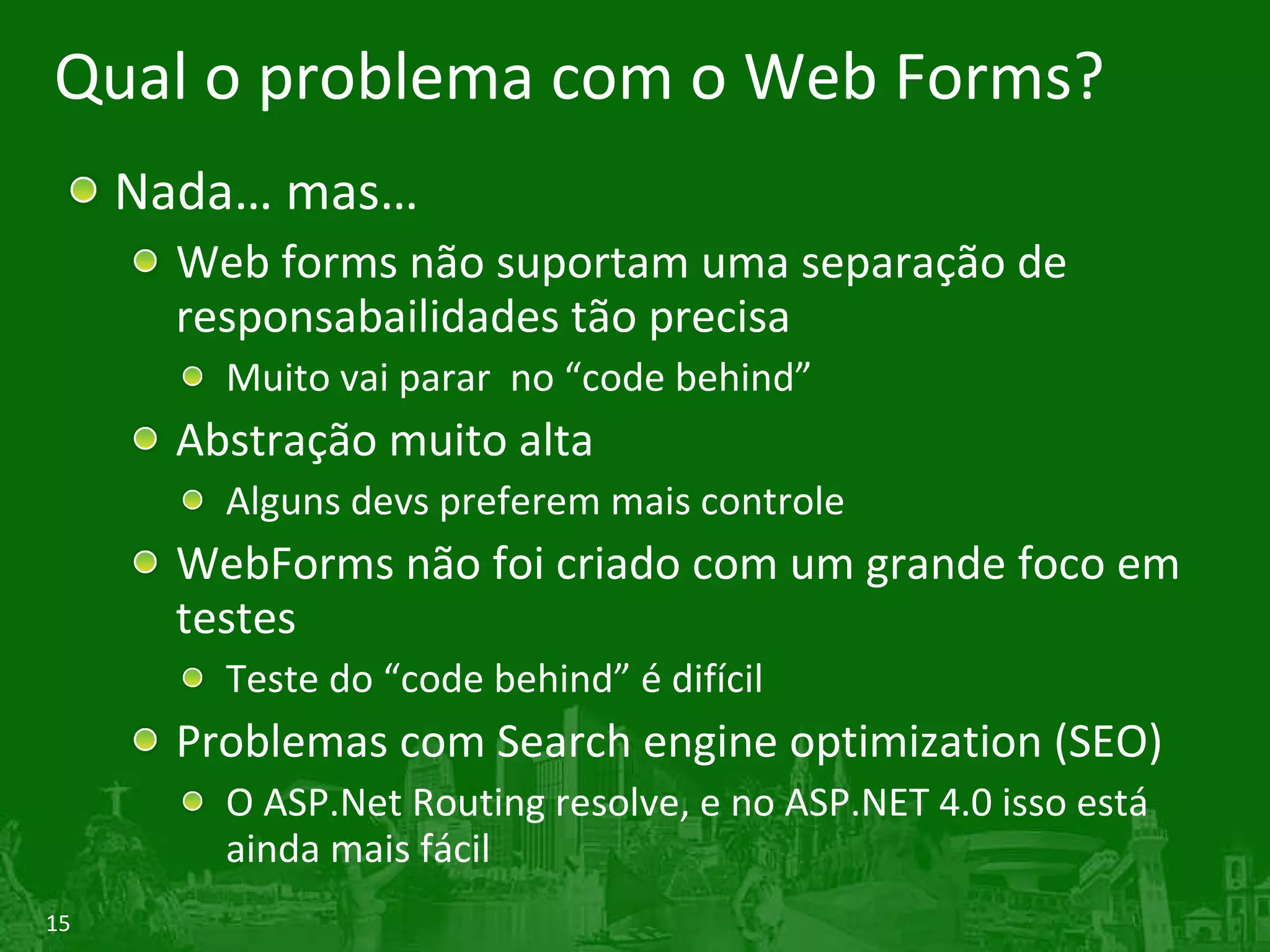 Qual o problema com o Web Forms? Nada… mas… Web forms não suportam uma separação de responsabailidades tão precisa Muito vai parar no “code behind” Abstração muito alta Alguns devs preferem mais controle WebForms não foi criado com um grande foco em testes Teste do “code behind” é difícil Problemas com Search engine optimization (SEO) O ASP.Net Routing resolve, e no ASP.NET 4.0 isso está ainda mais fácil 