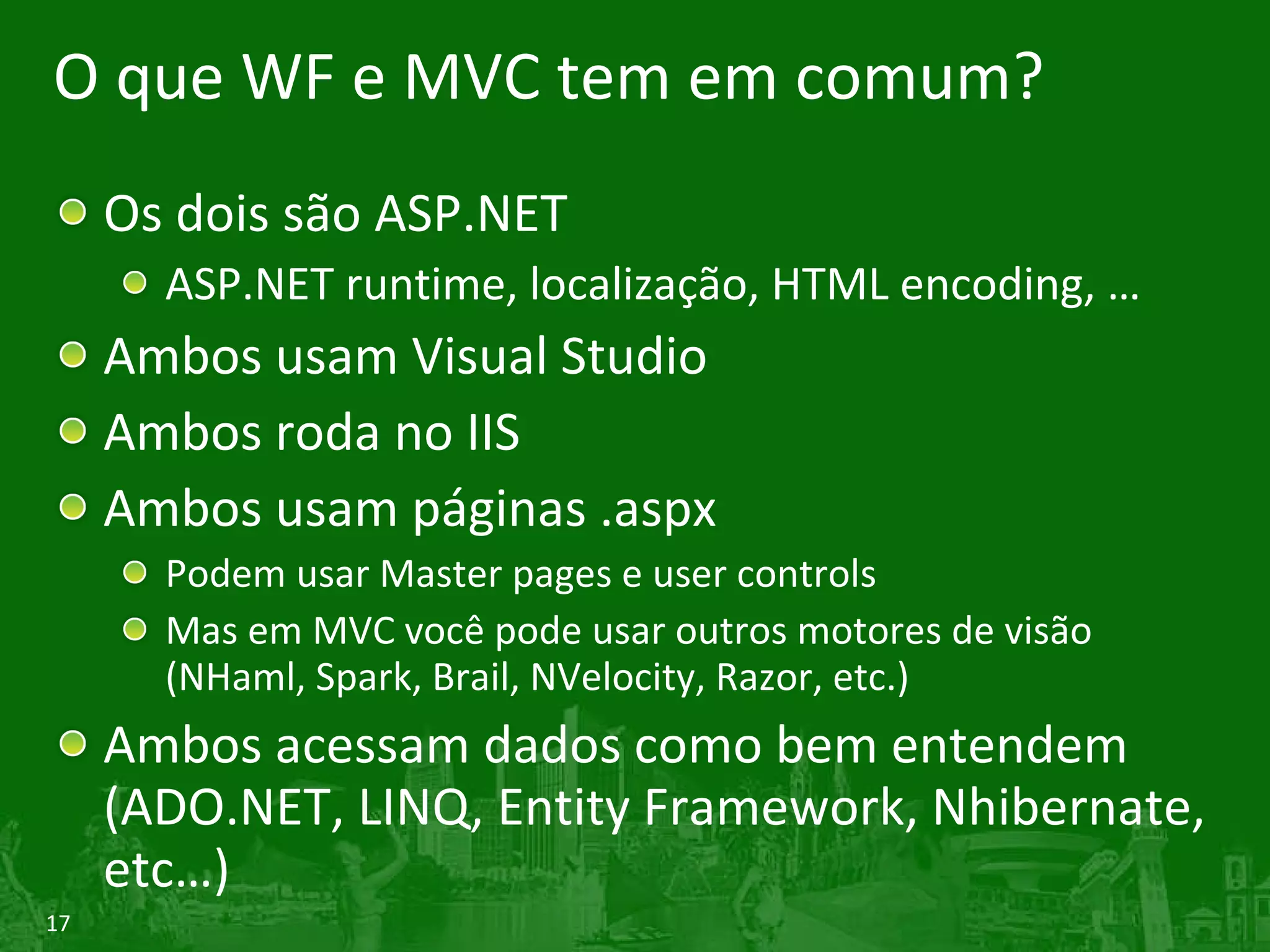 O que WF e MVC tem em comum? Os dois são ASP.NET ASP.NET runtime, localização, HTML encoding, … Ambos usam Visual Studio Ambos roda no IIS Ambos usam páginas .aspx Podem usar Master pages e user controls Mas em MVC você pode usar outros motores de visão (NHaml, Spark, Brail, NVelocity, Razor, etc.) Ambos acessam dados como bem entendem (ADO.NET, LINQ, Entity Framework, Nhibernate, etc…) 