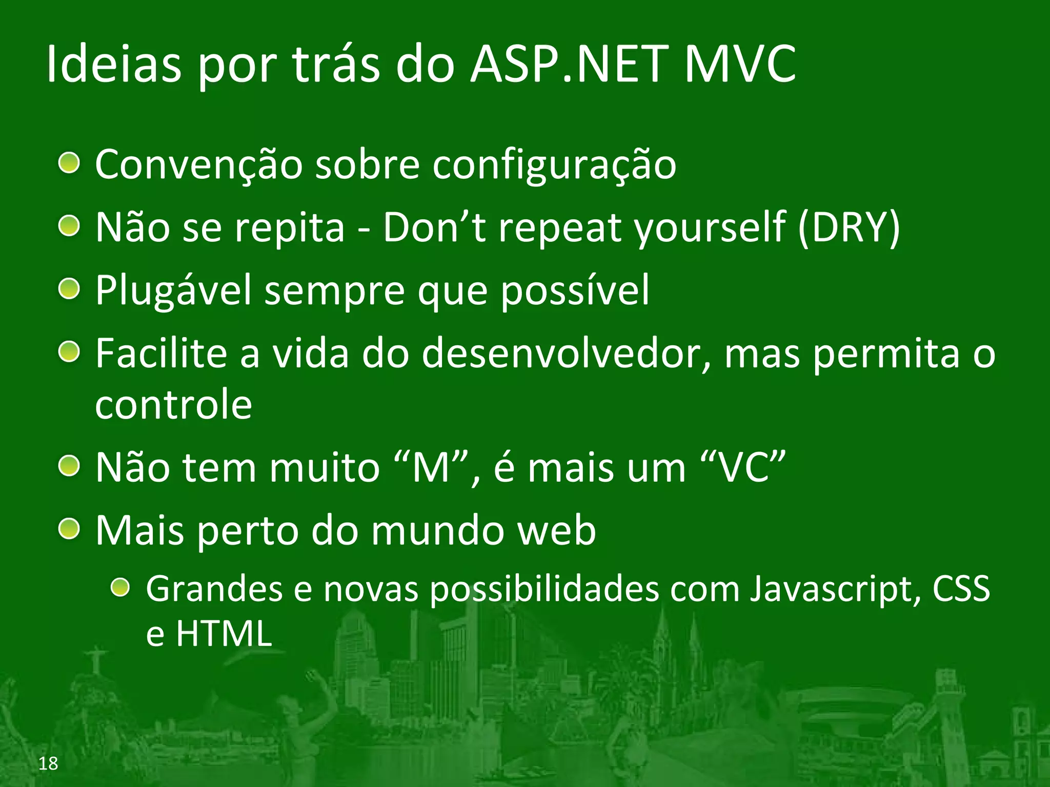 Ideias por trás do ASP.NET MVC Convenção sobre configuração Não se repita - Don’t repeat yourself (DRY) Plugável sempre que possível Facilite a vida do desenvolvedor, mas permita o controle Não tem muito “M”, é mais um “VC” Mais perto do mundo web Grandes e novas possibilidades com Javascript, CSS e HTML 