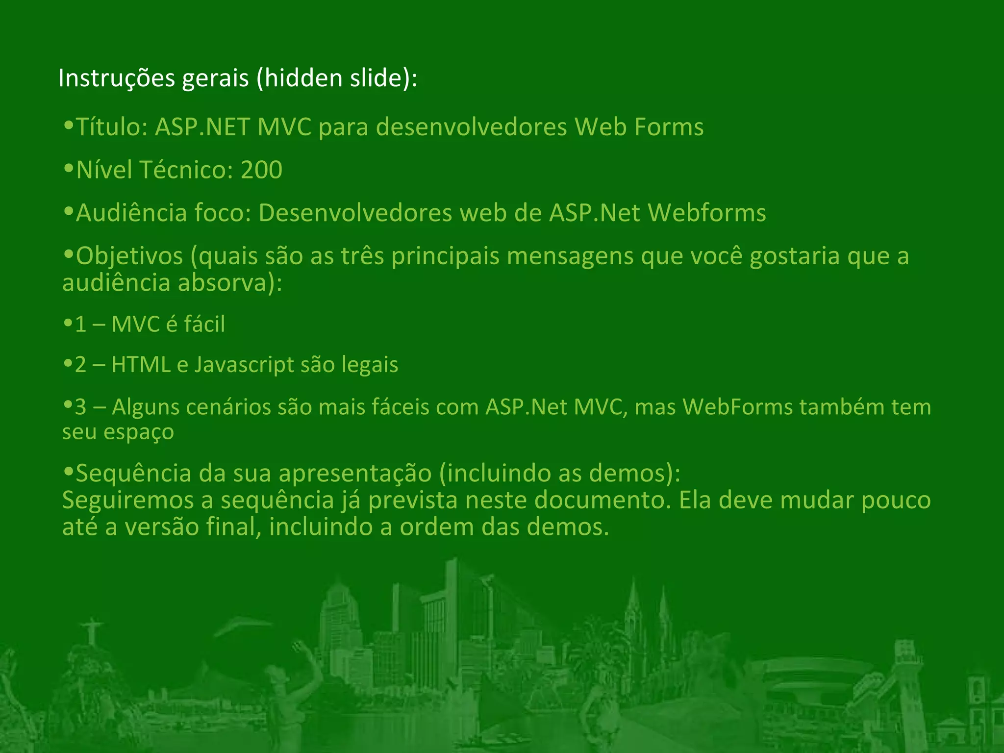 Instruções gerais (hidden slide): Título: ASP.NET MVC para desenvolvedores Web Forms Nível Técnico: 200 Audiência foco: Desenvolvedores web de ASP.Net Webforms Objetivos (quais são as três principais mensagens que você gostaria que a audiência absorva): 1 – MVC é fácil 2 – HTML e Javascript são legais 3 – Alguns cenários são mais fáceis com ASP.Net MVC, mas WebForms também tem seu espaço Sequência da sua apresentação (incluindo as demos): Seguiremos a sequência já prevista neste documento. Ela deve mudar pouco até a versão final, incluindo a ordem das demos. 