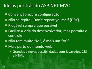 Ideias por trás do ASP.NET MVC Convenção sobre configuração Não se repita - Don’t repeat yourself (DRY) Plugável sempre que possível Facilite a vida do desenvolvedor, mas permita o controle Não tem muito “M”, é mais um “VC” Mais perto do mundo web Grandes e novas possibilidades com Javascript, CSS e HTML 