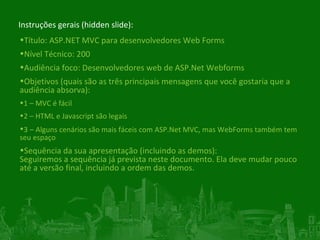Instruções gerais (hidden slide): Título:  ASP.NET MVC para desenvolvedores Web Forms Nível Técnico: 200 Audiência foco: Desenvolvedores web de ASP.Net Webforms Objetivos (quais são as três principais mensagens que você gostaria que a audiência absorva): 1 – MVC é fácil 2 – HTML e Javascript são legais 3   – Alguns cenários são mais fáceis com ASP.Net MVC, mas WebForms também tem seu espaço Sequência da sua apresentação (incluindo as demos): Seguiremos a sequência já prevista neste documento. Ela deve mudar pouco até a versão final, incluindo a ordem das demos. 