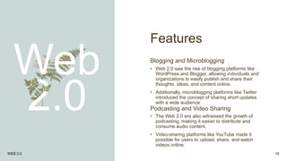 Features
Web
2.0
Blogging and Microblogging
• Web 2.0 saw the rise of blogging platforms like
WordPress and Blogger, allowing individuals and
organizations to easily publish and share their
thoughts, ideas, and content online.
• Additionally, microblogging platforms like Twitter
introduced the concept of sharing short updates
with a wide audience.
Podcasting and Video Sharing
• The Web 2.0 era also witnessed the growth of
podcasting, making it easier to distribute and
consume audio content.
• Video-sharing platforms like YouTube made it
possible for users to upload, share, and watch
videos online.
WEB 2.0 10
 