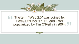 The term "Web 2.0" was coined by
Darcy DiNucci in 1999 and Later
popularized by Tim O'Reilly in 2004.
“
”
 