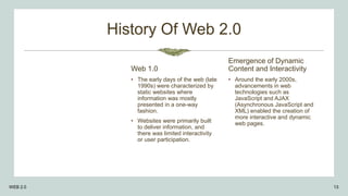 History Of Web 2.0
Web 1.0
• The early days of the web (late
1990s) were characterized by
static websites where
information was mostly
presented in a one-way
fashion.
• Websites were primarily built
to deliver information, and
there was limited interactivity
or user participation.
Emergence of Dynamic
Content and Interactivity
• Around the early 2000s,
advancements in web
technologies such as
JavaScript and AJAX
(Asynchronous JavaScript and
XML) enabled the creation of
more interactive and dynamic
web pages.
WEB 2.0 13
 