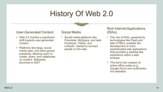 History Of Web 2.0
User-Generated Content
• Web 2.0 marked a significant
shift towards user-generated
content.
• Platforms like blogs, social
media sites, and wikis gained
popularity, allowing users to
create, share, and collaborate
on content. Wikipedia,
launched in 2001
Social Media
• Social media platforms like
Friendster, MySpace, and later
Facebook, Twitter, and
LinkedIn, started to connect
people on the web.
Rich Internet Applications
(RIAs):
• The rise of RIAs, powered by
technologies like Flash and
later HTML5, enabled the
development of more
sophisticated web applications
that provided a desktop-like
experience within a web
browser.
• This led to the creation of
online office suites (e.g.,
Google Docs) and multimedia-
rich websites.
WEB 2.0 14
 