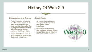 History Of Web 2.0
Collaboration and Sharing
• Web 2.0 saw the emergence
of collaborative tools such as
wikis (Wikipedia being the
most prominent example), file-
sharing services like Dropbox,
and collaborative editing
platforms like Google Docs.
• These tools allowed users to
work together on projects and
documents in real time.
Social Media
• As mobile devices became
more prevalent, responsive
web design gained
importance.
• Websites started adapting
their layouts to different screen
sizes and devices to ensure a
consistent user experience.
WEB 2.0 15
 