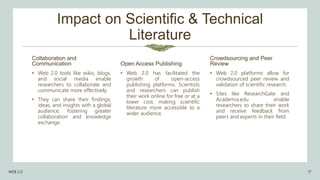 Impact on Scientific & Technical
Literature
Collaboration and
Communication
• Web 2.0 tools like wikis, blogs,
and social media enable
researchers to collaborate and
communicate more effectively.
• They can share their findings,
ideas, and insights with a global
audience, fostering greater
collaboration and knowledge
exchange.
Open Access Publishing
• Web 2.0 has facilitated the
growth of open-access
publishing platforms. Scientists
and researchers can publish
their work online for free or at a
lower cost, making scientific
literature more accessible to a
wider audience.
Crowdsourcing and Peer
Review
• Web 2.0 platforms allow for
crowdsourced peer review and
validation of scientific research.
• Sites like ResearchGate and
Academia.edu enable
researchers to share their work
and receive feedback from
peers and experts in their field.
WEB 2.0 17
 