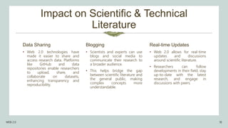 Impact on Scientific & Technical
Literature
• Web 2.0 technologies have
made it easier to share and
access research data. Platforms
like GitHub and data
repositories enable researchers
to upload, share, and
collaborate on datasets,
enhancing transparency and
reproducibility.
• Scientists and experts can use
blogs and social media to
communicate their research to
a broader audience.
• This helps bridge the gap
between scientific literature and
the general public, making
complex concepts more
understandable.
Real-time Updates
• Web 2.0 allows for real-time
updates and discussions
around scientific literature.
• Researchers can follow
developments in their field, stay
up-to-date with the latest
research, and engage in
discussions with peers.
WEB 2.0 18
Data Sharing Blogging
 