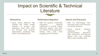 Impact on Scientific & Technical
Literature
• Social media platforms like
LinkedIn and Twitter enable
scientists to connect with
colleagues, share their work,
and discover new research
opportunities, furthering their
careers and collaborations.
Multimedia Integration
• Web 2.0 supports multimedia
integration, allowing
researchers to include videos,
interactive graphs, and other
rich media in their publications,
making their work more
engaging and informative.
Search and Discovery
• Web 2.0 technologies have
improved search and discovery
of scientific literature.
• Search engines, academic
databases, and
recommendation algorithms
help researchers find relevant
papers and stay informed
about recent developments.
WEB 2.0 19
Networking
 