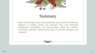 Summary
Web 2.0 technologies have revolutionized the way scientific and technical
literature is created, shared, and accessed. They have enhanced
collaboration, accessibility, and communication within the scientific
community, ultimately advancing the pace of scientific discovery and
innovation.
WEB 2.0 20
 