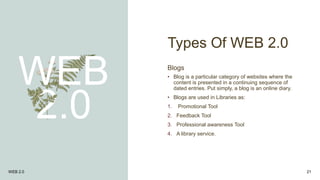 Types Of WEB 2.0
WEB
2.0
Blogs
• Blog is a particular category of websites where the
content is presented in a continuing sequence of
dated entries. Put simply, a blog is an online diary.
• Blogs are used in Libraries as:
1. Promotional Tool
2. Feedback Tool
3. Professional awareness Tool
4. A library service.
WEB 2.0 21
 
