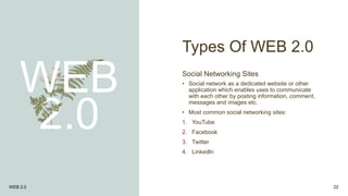 Types Of WEB 2.0
WEB
2.0
Social Networking Sites
• Social network as a dedicated website or other
application which enables uses to communicate
with each other by posting information, comment,
messages and images etc.
• Most common social networking sites:
1. YouTube
2. Facebook
3. Twitter
4. Linkedln
WEB 2.0 22
 