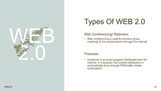Types Of WEB 2.0
WEB
2.0
Web Conferencing/ Webinars:
• Web conferencing is used to convene group
meetings or live presentations through the internet.
WEB 2.0 23
Podcasts:
• A podcast is an audio program distributed over the
internet. In a podcast, the content distribution is
automatically done through RSS(really simple
syndication).
 