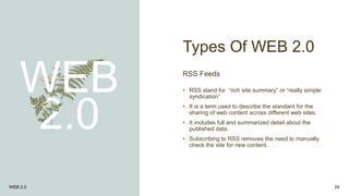 Types Of WEB 2.0
WEB
2.0
RSS Feeds
• RSS stand for “rich site summary” or “really simple
syndication”
• It is a term used to describe the standard for the
sharing of web content across different web sites.
• It includes full and summarized detail about the
published data.
• Subscribing to RSS removes the need to manually
check the site for new content.
WEB 2.0 24
 