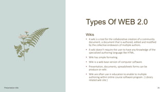 Types Of WEB 2.0
Presentation title 26
Wikis
• A wiki is a tool for the collaborative creation of a community
document, a document that is authored, edited and modified
by the collective endeavors of multiple authors.
• A wiki doesn’t require the user to have any Knowledge of the
specialized authoring language like HTML.
• Wiki has simple formating.
• Wiki is a web base version of computer software.
• Presentation, documents, spreadsheets forms can be
produce on wiki.
• Wiki are often use in education to enable to multiple
authoring within online course software program. ( Library
related wiki site )
 