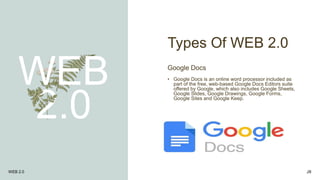 Types Of WEB 2.0
WEB
2.0
Google Docs
• Google Docs is an online word processor included as
part of the free, web-based Google Docs Editors suite
offered by Google, which also includes Google Sheets,
Google Slides, Google Drawings, Google Forms,
Google Sites and Google Keep.
WEB 2.0 28
 