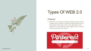 Presentation title 30
Pinterest
• Pinterest is an American image sharing and social media
network service design to enable saving and discovery of
information like recipes, home, style, Motivation and
inspiration on the internet using images and on a smaller
scale animate Gifts and videos.
Types Of WEB 2.0
 