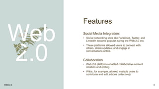 Features
Web
2.0
Social Media Integration:
• Social networking sites like Facebook, Twitter, and
LinkedIn became popular during the Web 2.0 era.
• These platforms allowed users to connect with
others, share updates, and engage in
conversations online.
Collaboration
• Web 2.0 platforms enabled collaborative content
creation and editing.
• Wikis, for example, allowed multiple users to
contribute and edit articles collectively.
WEB 2.0 8
 