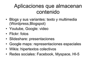 Aplicaciones que almacenan contenido Blogs y sus variantes: texto y multimedia (Wordpress,Blogspot) Youtube, Google: video Flickr: fotos Slideshare: presentaciones Google maps: representaciones espaciales Wikis: hipertextos colectivos Redes sociales: Facebook, Myspace, HI-5 