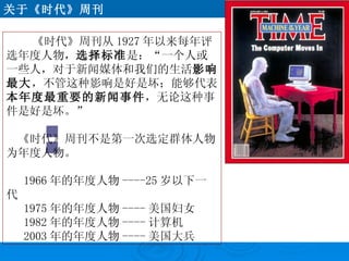 《时代》周刊从 1927 年以来每年评选年度人物， 选择标准 是：“一个人或一些人，对于新闻媒体和我们的生活 影响最大 ，不管这种影响是好是坏；能够代表 本年度最重要的新闻事件 ，无论这种事件是好是坏。” 　《时代》周刊不是第一次选定群体人物为年度人物。 1966 年的年度人物 ----25 岁以下一代 1975 年的年度人物 ---- 美国妇女 1982 年的年度人物 ---- 计算机 2003 年的年度人物 ---- 美国大兵 关于《时代》周刊 