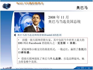 奥巴马 2008 年 11 月 奥巴马当选美国总统 招揽一批互联网营销专家，其中包括当今世界上最大的 SNS 网站 Facebook 的创始人之一 克里斯 · 休斯 ； 采取 网络小额支付的募款形式，一炮走红， 赢得 了 全民 的 口碑传播 ； 借 助互联网 强化 了 奥巴马 个人品牌 ，打造品牌旋风，魅力席卷整个美国 。   