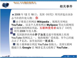 ■   2006 年 12 月 18 日，美国《时代》周刊评选出该杂志当年的年度人物 :  你   ■ 由于维基百科网站 Wikipedia 、视频共享网站 YouTube 、以及个人博客网站 MySpace 等由互联网用户自创内容的网站兴起， 互联网使用者 成为了《时代》周刊 2006 年度人物。 ■ 美国新泽西州 小胖子加里 是最早将视频上传到 YouTube 的网民之一，他的视频广受欢迎，至今已经被点击了 7 亿次，加里也因此 一夜成名 。 ■ 陈士骏和赫尔利是 YouTube 创始人，美国互联网搜索巨头 Google 以 16.5 亿美元收购了 YouTube 。 相关事件 
