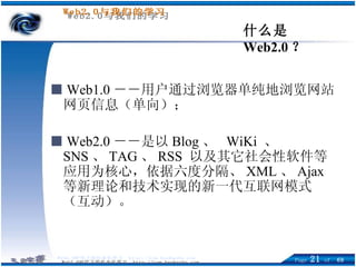 什么是 Web2.0 ？ ■   Web1.0 －－用户通过浏览器单纯地浏览网站网页信息（单向）； ■   Web2.0 －－是以 Blog 、  WiKi  、 SNS 、 TAG 、 RSS  以及其它社会性软件等应用为核心，依据六度分隔、 XML 、 Ajax 等新理论和技术实现的新一代互联网模式（互动）。 