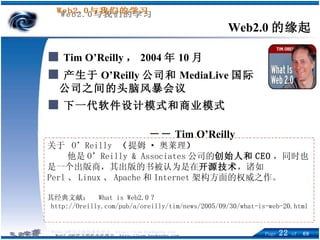 ■   Tim O’Reilly ， 2004 年 10 月 ■ 产生于 O’Reilly 公司和 MediaLive 国际公司之间的头脑风暴会议 ■ 下一代软件设计模式和商业模式 －－ Tim O’Reilly Web2.0 的缘起 关于  O’Reilly  （ 提姆 · 奥莱理 ） 他是 O’Reilly & Associates 公司的 创始人和 CEO ，同时也是一个出版商，其出版的书被认为是在 开源技术 ，诸如 Perl 、 Linux 、 Apache 和 Internet 架构方面的权威之作。 其经典文献：  What is Web2.0 ？ http://Oreilly.com/pub/a/oreilly/tim/news/2005/09/30/what-is-web-20.html 