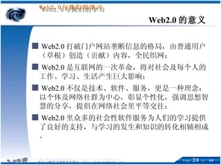 Web2.0 的意义 ■   Web2.0 打破门户网站垄断信息的格局，由普通用户（草根）创造（贡献）内容，全民织网； ■   Web2.0 是互联网的一次革命，将对社会及每个人的工作、学习、生活产生巨大影响； ■   Web2.0 不仅是技术、软件、服务，更是一种理念： 以个体及网络社群为中心，彰显个性化，强调思想智慧的分享，提倡在网络社会里平等交往； ■   Web2.0 里众多的社会性软件服务为人们的学习提供了良好的支持，与学习的发生和知识的转化相辅相成。 