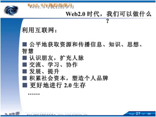 利用互联网： ■ 公平地获取资源和传播信息、知识、思想、智慧 ■ 认识朋友，扩充人脉 ■ 交流、学习、协作 ■ 发展、提升 ■ 积累社会资本，塑造个人品牌 ■ 更好地进行 2.0 生存 …… Web2.0 时代，我们可以做什么？ 