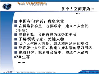从个人空间开始…… ■ 中国有句古话：成家立业 ■ 在网络社会里，也要成家—建立个人空间（学研） ■ 审视自我，找出自己的优势和专长 ■ 了解领域专家、关键人物 ■ 以个人空间为阵地，表达和阐述你的观点 ■ 经营好个人空间，构建良好和谐的学习网络 ■ 赢得口碑，积累社会资本，塑造个人品牌 ■ 2.0 生存 …… 