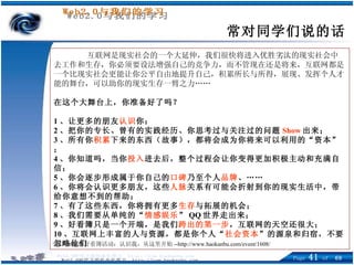 常对同学们说的话 互联网是现实社会的一个大延伸，我们很快将进入优胜劣汰的现实社会中去工作和生存，你必须要设法增强自己的竞争力，而不管现在还是将来，互联网都是一个比现实社会更能让你公平自由地提升自己，积累所长与所得，展现、发挥个人才能的舞台，可以助你的现实生存一臂之力…… 在这个大舞台上，你准备好了吗？ 1 、让更多的朋友 认识 你； 2 、把你的专长、曾有的实践经历、你思考过与关注过的问题 Show 出来； 3 、所有你 积累 下来的东西（故事），都将会成为你将来可以利用的“资本”； 4 、你知道吗，当你 投入 进去后，整个过程会让你变得更加积极主动和充满自信； 5 、你会逐步形成属于你自己的 口碑 乃至个人 品牌 、…… 6 、你将会认识更多朋友，这些 人脉 关系有可能会折射到你的现实生活中，带给你意想不到的帮助； 7 、有了这些东西，你将拥有更多 生存 与拓展的机会； 8 、我们需要从单纯的“ 情感娱乐 ” QQ 世界走出来； 9 、好看簿只是一个开端，是我们 跨出的第一步 ，互联网的天空还很大； 10 、互联网上丰富的人与资源，都是你个人“ 社会资本 ”的源泉和归宿，不要忽略他们 引自 Tom 的好看簿活动：认识我，从这里开始 --http://www.haokanbu.com/event/1608/ 