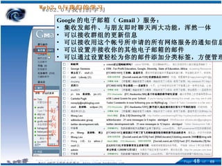 Google 的电子邮箱（ Gmail ）服务： 集收发邮件、与朋友即时聊天两大功能，浑然一体 可以接收群组的更新信息 可以接收用这个帐号所申请的所有网络服务的通知信息  可以设置并接收你的其他电子邮箱的邮件 可以通过设置轻松为你的邮件添加分类标签，方便管理 好 友 列 表 