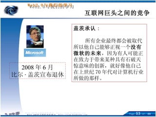 互联网巨头之间的竞争 2008 年 6 月 比尔 · 盖茨宣布退休 盖茨承认 : 所有企业最终都会被取代 所以他自己能够正视一个 没有微软的未来 ，因为有人可能正在致力于带来某种具有石破天惊意味的创新，就好像他自己在上世纪 70 年代对计算机行业所做的那样。   