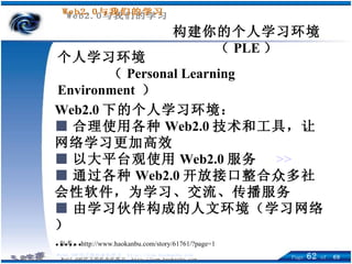 构建你的个人学习环境（ PLE ） 个人学习环境 （ Personal Learning Environment   ） Web2.0 下的个人学习环境： ■ 合理使用各种 Web2.0 技术和工具，让网络学习更加高效  ■ 以大平台观使用 Web2.0 服务  >> ■ 通过各种 Web2.0 开放接口整合众多社会性软件，为学习、交流、传播服务 ■ 由学习伙伴构成的人文环境（学习网络） …… 参考： http://www.haokanbu.com/story/61761/?page=1 