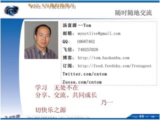 随时随地交流 汤富源 --Tom 邮箱 ： [email_address] QQ :  10687462 飞信 ： 740257028  博客 ： http://tom.haokanbu.com 订阅 ： http://feed.feedsky.com/freeagent Twitter.com/cntom Zuosa.com/cntom 学习  无处不在 分享、交流、共同成长   乃一切快乐之源 