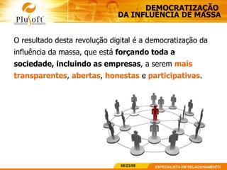 DEMOCRATIZAÇÃO  DA INFLUÊNCIA DE MASSA O resultado desta revolução digital é a democratização da influência da massa, que está  forçando toda a sociedade, incluindo as empresas , a serem  mais transparentes ,  abertas ,  honestas  e  participativas . 