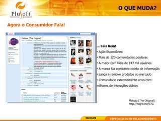 O QUE MUDA? Agora o Consumidor Fala! ... Fala Bem! Ação Espontânea  Mais de 120 comunidades positivas A maior com Mais de 147 mil usuários A marca faz constante coleta de informação Lança e remove produtos no mercado Comunidade extremamente ativa com milhares de interações diárias Melissa (The Original) http://migre.me/37G 
