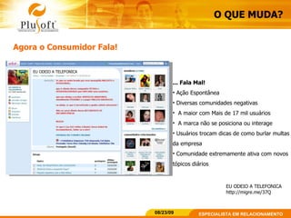 O QUE MUDA? Agora o Consumidor Fala! ... Fala Mal! Ação Espontânea  Diversas comunidades negativas A maior com Mais de 17 mil usuários A marca não se posiciona ou interage Usuários trocam dicas de como burlar multas da empresa Comunidade extremamente ativa com novos tópicos diários EU ODEIO A TELEFONICA http://migre.me/37Q 
