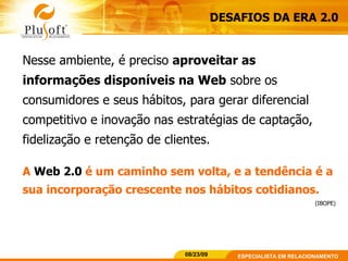 DESAFIOS DA ERA 2.0 Nesse ambiente, é preciso  aproveitar as informações disponíveis na Web  sobre os consumidores e seus hábitos, para gerar diferencial competitivo e inovação nas estratégias de captação, fidelização e retenção de clientes. A  Web 2.0  é um caminho sem volta, e a tendência é a sua incorporação crescente nos hábitos cotidianos.   (IBOPE) 