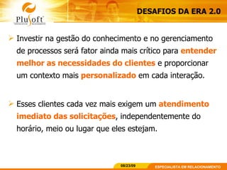 DESAFIOS DA ERA 2.0 Investir na gestão do conhecimento e no gerenciamento de processos será fator ainda mais crítico para  entender melhor as necessidades do clientes  e proporcionar um contexto mais  personalizado  em cada interação.  Esses clientes cada vez mais exigem um  atendimento imediato das solicitações , independentemente do horário, meio ou lugar que eles estejam. 