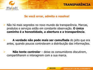 TRANSPARÊNCIA Se você errar, admita e resolva! Não há mais segredos no novo mundo da transparência. Marcas, produtos e serviços estão em constante observação.  O único caminho é a honestidade, a abertura e a transparência .  A verdade não pode mais ser camuflada  do jeito que era antes, quando poucos controlavam a distribuição das informações. Não tente controlar  – deixe os consumidores discutirem, compartilharem e interagirem com a sua marca. 