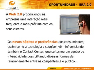 OPORTUNIDADE -  ERA 2.0 A  Web 2.0  proporcionou às empresas uma interação mais frequente e mais próxima com os seus clientes.  Os  novos hábitos e preferências  dos consumidores, assim como a tecnologia disponível, vêm influenciando também o Contact Center, que se tornou um centro de interatividade possibilitando diversas formas de relacionamento entre as companhias e o público. 